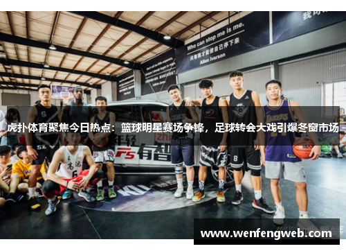 虎扑体育聚焦今日热点：篮球明星赛场争锋，足球转会大戏引爆冬窗市场