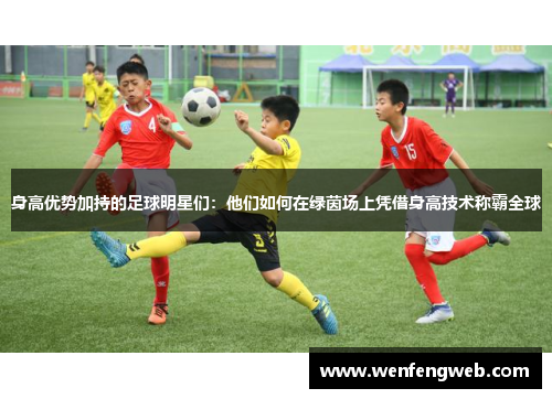 身高优势加持的足球明星们：他们如何在绿茵场上凭借身高技术称霸全球
