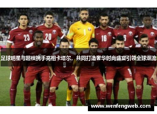 足球明星与超模携手亮相卡塔尔，共同打造奢华时尚盛宴引领全球潮流