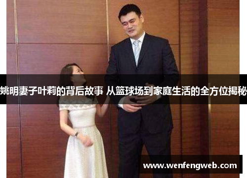 姚明妻子叶莉的背后故事 从篮球场到家庭生活的全方位揭秘
