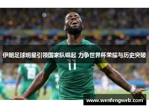伊朗足球明星引领国家队崛起 力争世界杯荣耀与历史突破