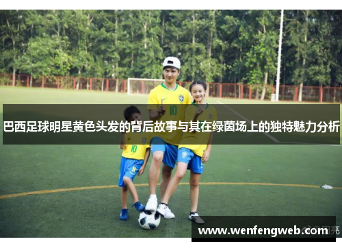 巴西足球明星黄色头发的背后故事与其在绿茵场上的独特魅力分析