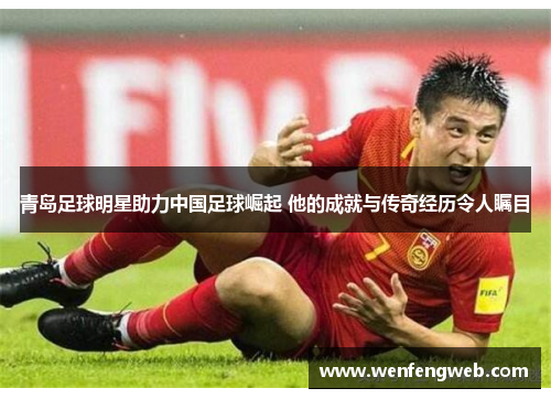 青岛足球明星助力中国足球崛起 他的成就与传奇经历令人瞩目