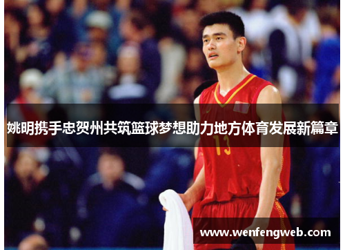 姚明携手忠贺州共筑篮球梦想助力地方体育发展新篇章