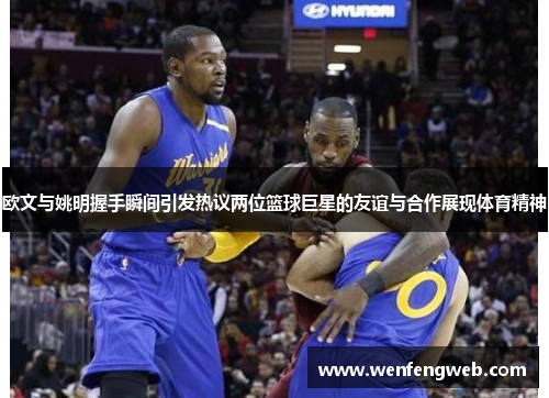 欧文与姚明握手瞬间引发热议两位篮球巨星的友谊与合作展现体育精神