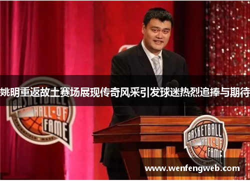 姚明重返故土赛场展现传奇风采引发球迷热烈追捧与期待
